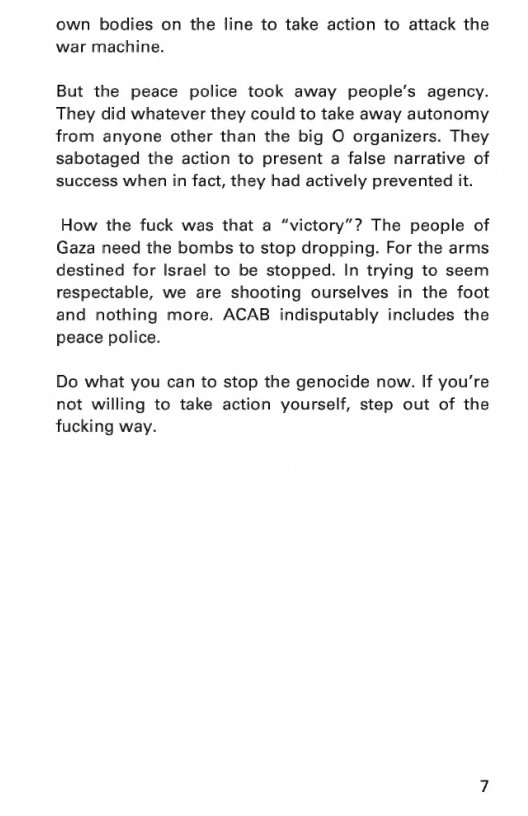 own bodies on the line to take action to attack the war machine.  But the peace police took away people’s agency. They did whatever they could to take away autonomy from anyone other than the big O organizers. They sabotaged the action to present a false narrative of success when in fact, they had actively prevented it.  How the fuck was that a “victory”? The people of Gaza need the bombs to stop dropping. For the arms destined for Israel to be stopped. In trying to seem respectable, we are shooting ourselves in the foot and nothing more. ACAB indisputably includes the peace police.  Do what you can to stop the genocide now. If you’re not willing to take action yourself, step out of the fucking way. 